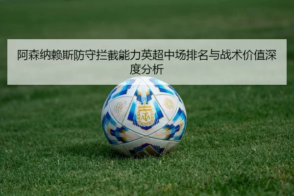 阿森纳赖斯防守拦截能力英超中场排名与战术价值深度分析