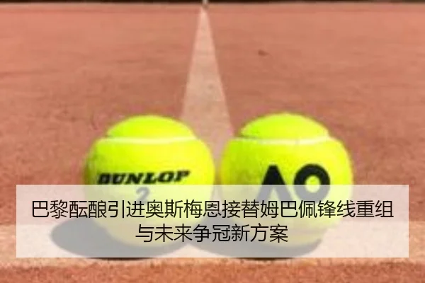 巴黎酝酿引进奥斯梅恩接替姆巴佩锋线重组与未来争冠新方案 | leyu