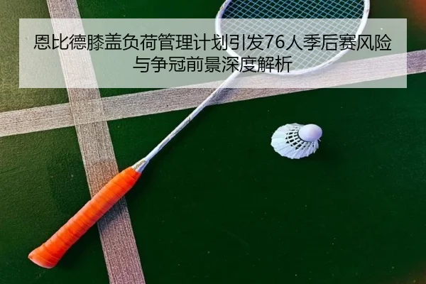 恩比德膝盖负荷管理计划引发76人季后赛风险与争冠前景深度解析 | leyu