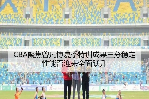 CBA聚焦曾凡博夏季特训成果三分稳定性能否迎来全面跃升 - leyu