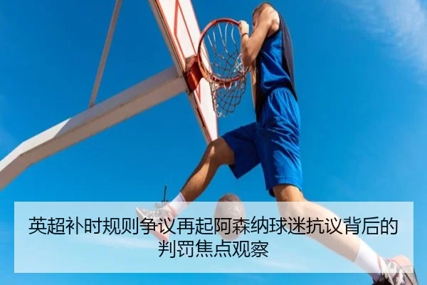 英超补时规则争议再起阿森纳球迷抗议背后的判罚焦点观察 - leyu